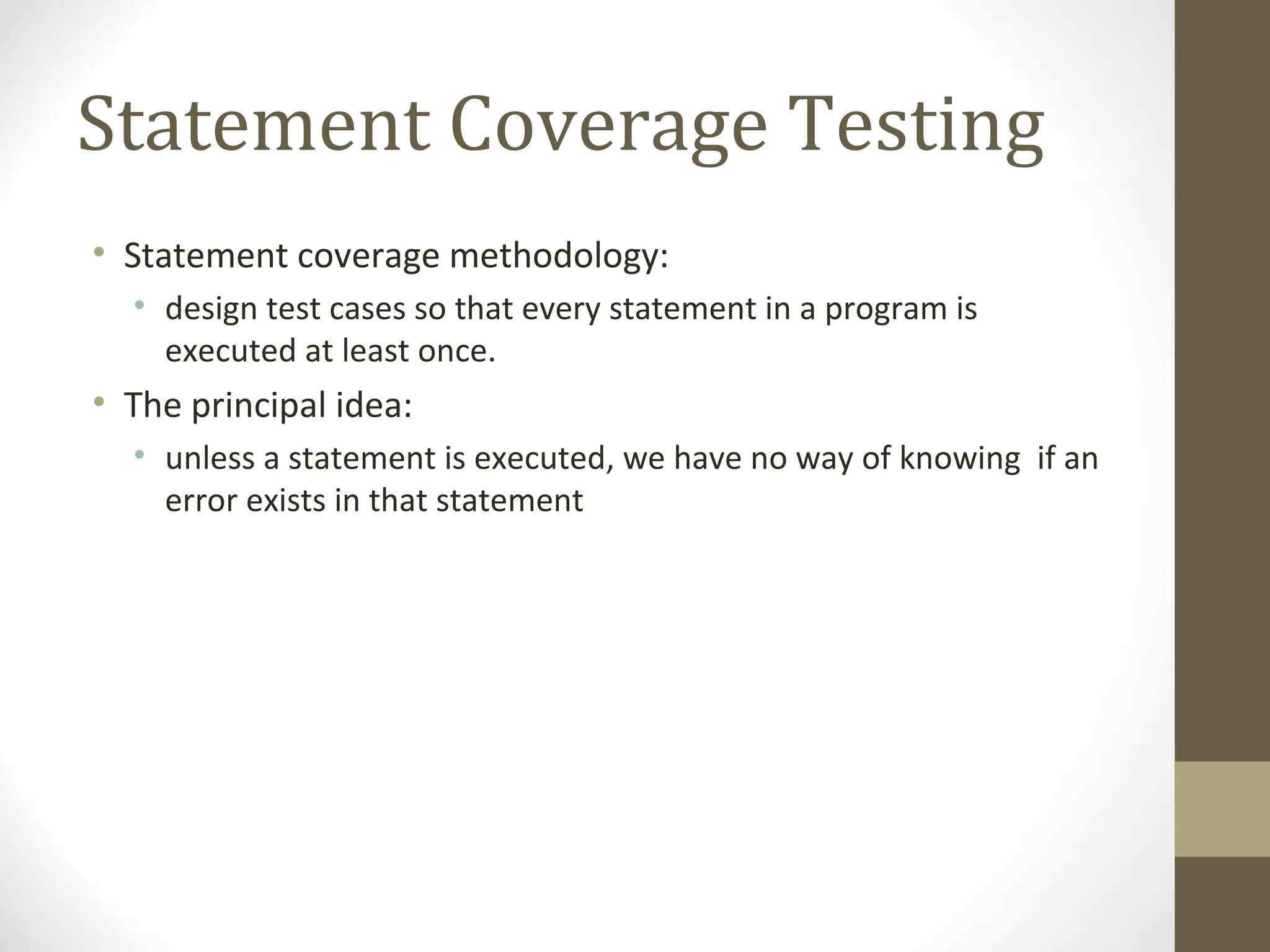 Statement Coverage Testing
• Statement coverage methodology:
• design test cases so that every statement in a program is
executed at least once.
• The principal idea:
• unless a statement is executed, we have no way of knowing if an
error exists in that statement
 