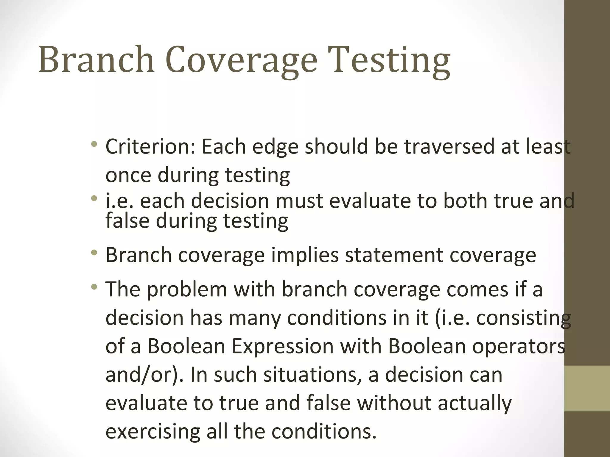 Branch Coverage Testing
• Criterion: Each edge should be traversed at least
once during testing
• i.e. each decision must evaluate to both true and
false during testing
• Branch coverage implies statement coverage
• The problem with branch coverage comes if a
decision has many conditions in it (i.e. consisting
of a Boolean Expression with Boolean operators
and/or). In such situations, a decision can
evaluate to true and false without actually
exercising all the conditions.
 