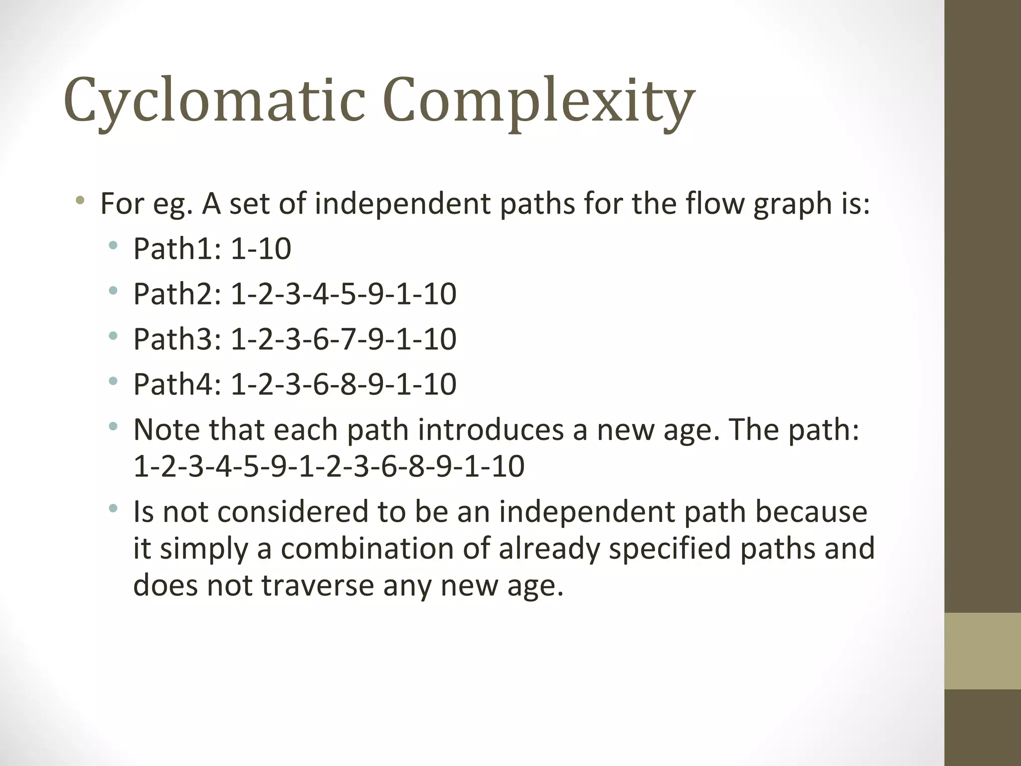 Cyclomatic Complexity
• For eg. A set of independent paths for the flow graph is:
• Path1: 1-10
• Path2: 1-2-3-4-5-9-1-10
• Path3: 1-2-3-6-7-9-1-10
• Path4: 1-2-3-6-8-9-1-10
• Note that each path introduces a new age. The path:
1-2-3-4-5-9-1-2-3-6-8-9-1-10
• Is not considered to be an independent path because
it simply a combination of already specified paths and
does not traverse any new age.
 