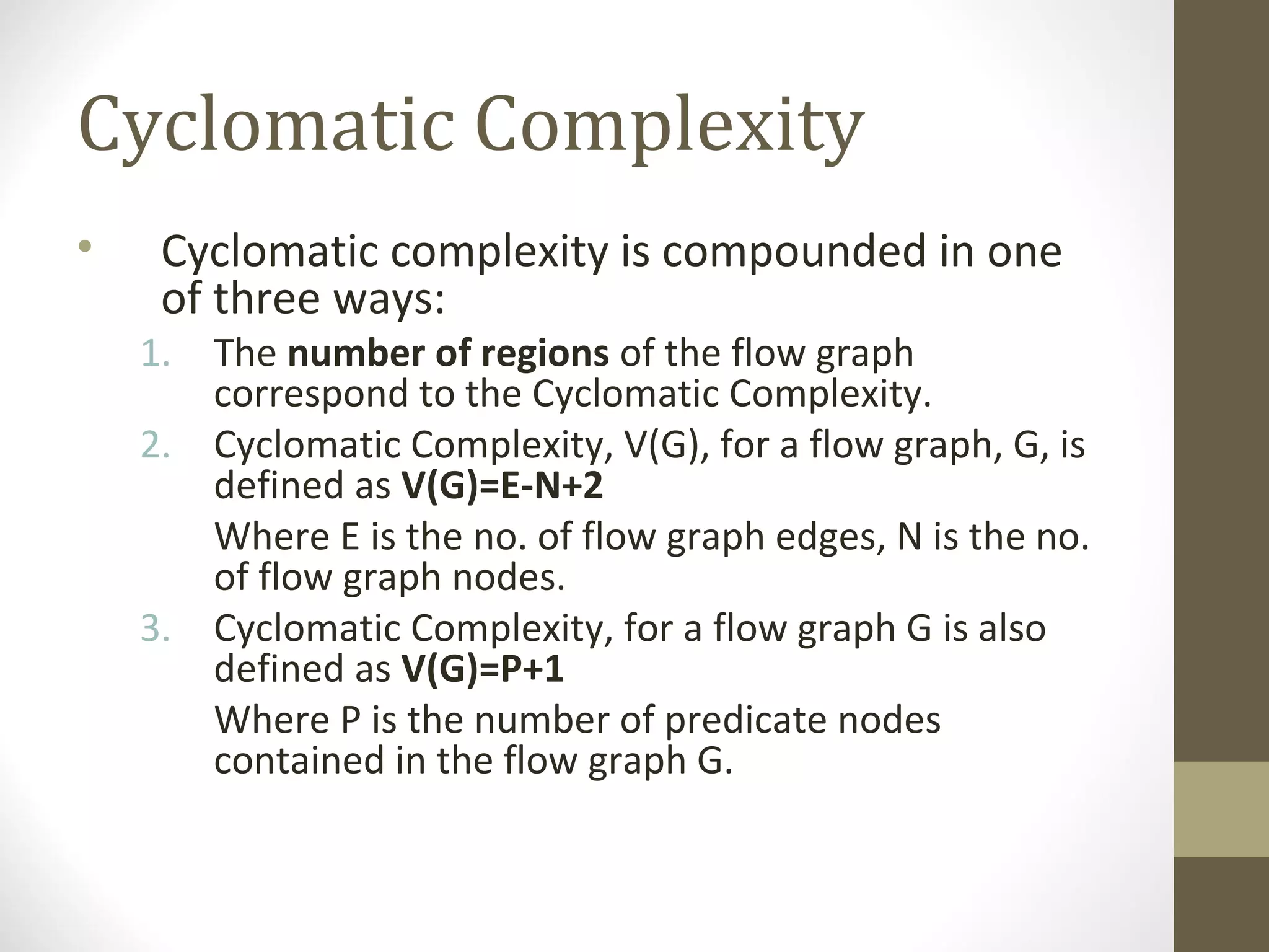 Cyclomatic Complexity
• Cyclomatic complexity is compounded in one
of three ways:
1. The number of regions of the flow graph
correspond to the Cyclomatic Complexity.
2. Cyclomatic Complexity, V(G), for a flow graph, G, is
defined as V(G)=E-N+2
Where E is the no. of flow graph edges, N is the no.
of flow graph nodes.
3. Cyclomatic Complexity, for a flow graph G is also
defined as V(G)=P+1
Where P is the number of predicate nodes
contained in the flow graph G.
 