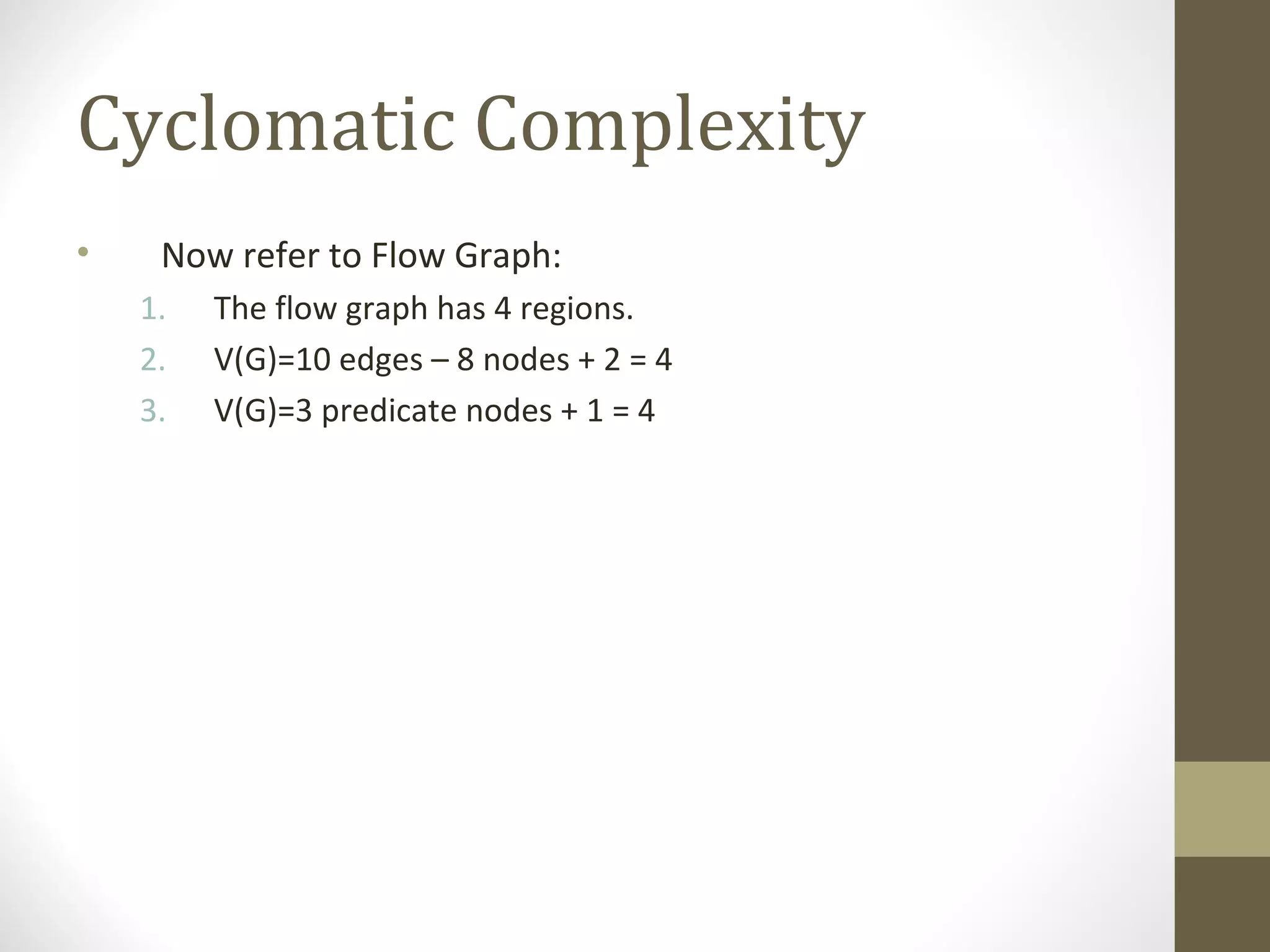 Cyclomatic Complexity
• Now refer to Flow Graph:
1. The flow graph has 4 regions.
2. V(G)=10 edges – 8 nodes + 2 = 4
3. V(G)=3 predicate nodes + 1 = 4
 