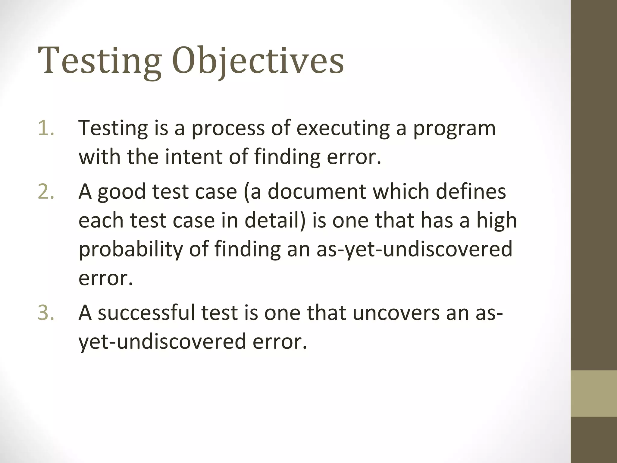 Testing Objectives
1. Testing is a process of executing a program
with the intent of finding error.
2. A good test case (a document which defines
each test case in detail) is one that has a high
probability of finding an as-yet-undiscovered
error.
3. A successful test is one that uncovers an as-
yet-undiscovered error.
 