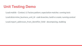 Unit Testing Demo
Lead.mobile - Context, it, Factory pattern, expectation matcher, running tests
Lead.determine_business_unit_id - code branches, build vs create, running context
Lead.import_addresses_from_identifier_field - decomposing, stubbing
 