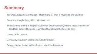 Summary
Testing is not an action taken “after the fact” that is meant to check a box
Proper testing helps guide code structure
The extreme of this is TDD (Test Driven Development) where tests are written
(and fail) before the code is written that allows the tests to pass
Lower defect count
Generally results in smaller, focused methods
Being a better tester will make you a better developer
 
