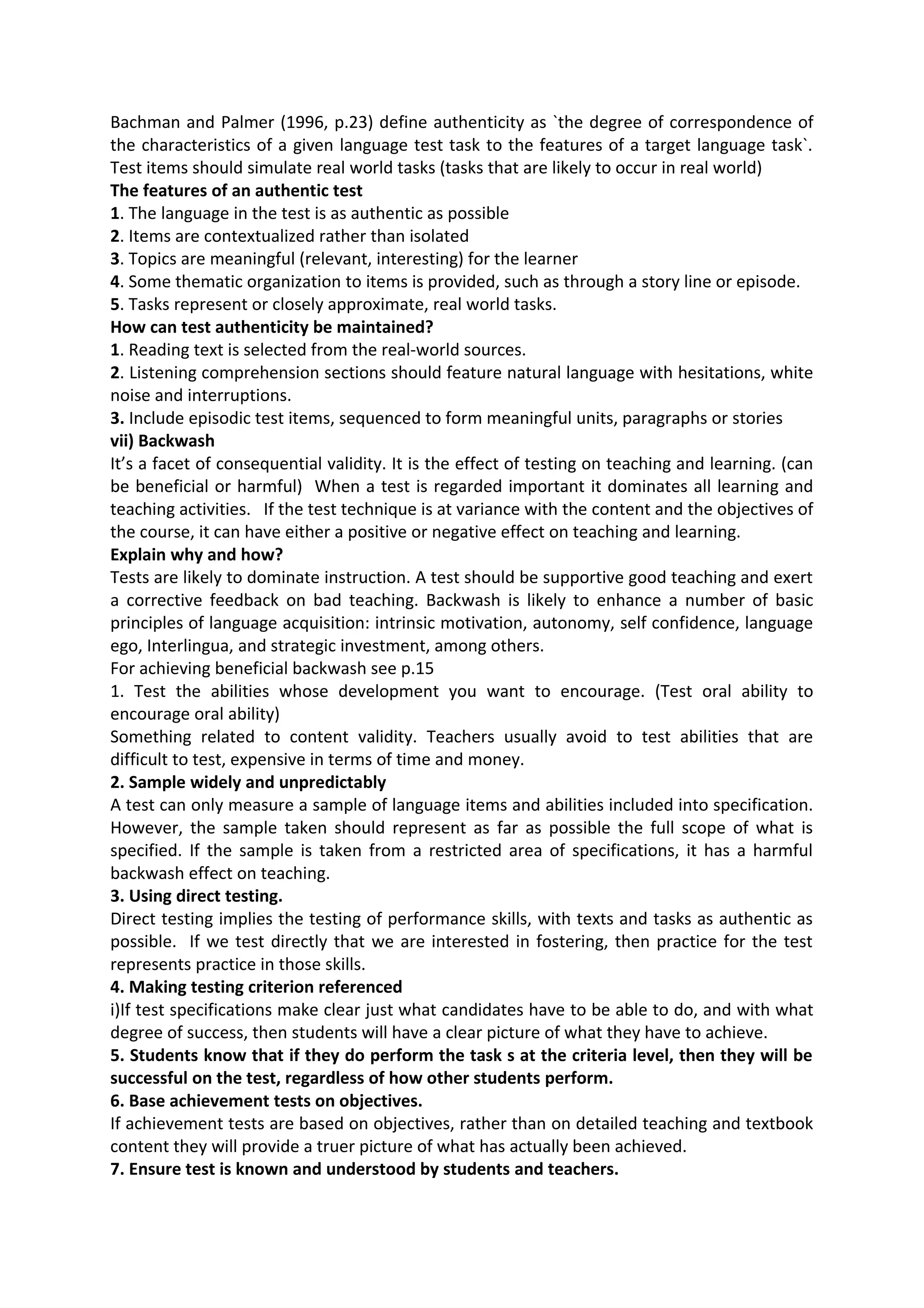Bachman and Palmer (1996, p.23) define authenticity as `the degree of correspondence of
the characteristics of a given language test task to the features of a target language task`.
Test items should simulate real world tasks (tasks that are likely to occur in real world)
The features of an authentic test
1. The language in the test is as authentic as possible
2. Items are contextualized rather than isolated
3. Topics are meaningful (relevant, interesting) for the learner
4. Some thematic organization to items is provided, such as through a story line or episode.
5. Tasks represent or closely approximate, real world tasks.
How can test authenticity be maintained?
1. Reading text is selected from the real-world sources.
2. Listening comprehension sections should feature natural language with hesitations, white
noise and interruptions.
3. Include episodic test items, sequenced to form meaningful units, paragraphs or stories
vii) Backwash
It’s a facet of consequential validity. It is the effect of testing on teaching and learning. (can
be beneficial or harmful) When a test is regarded important it dominates all learning and
teaching activities. If the test technique is at variance with the content and the objectives of
the course, it can have either a positive or negative effect on teaching and learning.
Explain why and how?
Tests are likely to dominate instruction. A test should be supportive good teaching and exert
a corrective feedback on bad teaching. Backwash is likely to enhance a number of basic
principles of language acquisition: intrinsic motivation, autonomy, self confidence, language
ego, Interlingua, and strategic investment, among others.
For achieving beneficial backwash see p.15
1. Test the abilities whose development you want to encourage. (Test oral ability to
encourage oral ability)
Something related to content validity. Teachers usually avoid to test abilities that are
difficult to test, expensive in terms of time and money.
2. Sample widely and unpredictably
A test can only measure a sample of language items and abilities included into specification.
However, the sample taken should represent as far as possible the full scope of what is
specified. If the sample is taken from a restricted area of specifications, it has a harmful
backwash effect on teaching.
3. Using direct testing.
Direct testing implies the testing of performance skills, with texts and tasks as authentic as
possible. If we test directly that we are interested in fostering, then practice for the test
represents practice in those skills.
4. Making testing criterion referenced
i)If test specifications make clear just what candidates have to be able to do, and with what
degree of success, then students will have a clear picture of what they have to achieve.
5. Students know that if they do perform the task s at the criteria level, then they will be
successful on the test, regardless of how other students perform.
6. Base achievement tests on objectives.
If achievement tests are based on objectives, rather than on detailed teaching and textbook
content they will provide a truer picture of what has actually been achieved.
7. Ensure test is known and understood by students and teachers.
 