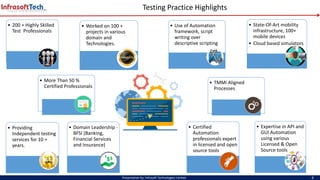 Testing Practice Highlights
Presentation by: Infrasoft Technologies Limited 4
• 200 + Highly Skilled
Test Professionals
• More Than 50 %
Certified Professionals
• Providing
Independent testing
services for 10 +
years.
• Worked on 100 +
projects in various
domain and
Technologies.
• State-Of-Art mobility
infrastructure, 100+
mobile devices
• Cloud based simulators
• Certified
Automation
professionals expert
in licensed and open
source tools
• Domain Leadership -
BFSI (Banking,
Financial Services
and Insurance)
• Use of Automation
framework, script
writing over
descriptive scripting
• Expertise in API and
GUI Automation
using various
Licensed & Open
Source tools
• TMMi Aligned
Processes
 