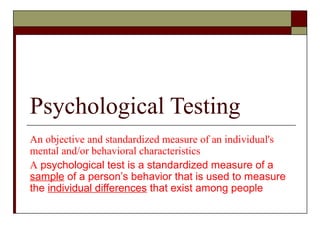 Psychological Testing
An objective and standardized measure of an individual's
mental and/or behavioral characteristics
A psychological test is a standardized measure of a
sample of a person’s behavior that is used to measure
the individual differences that exist among people
 