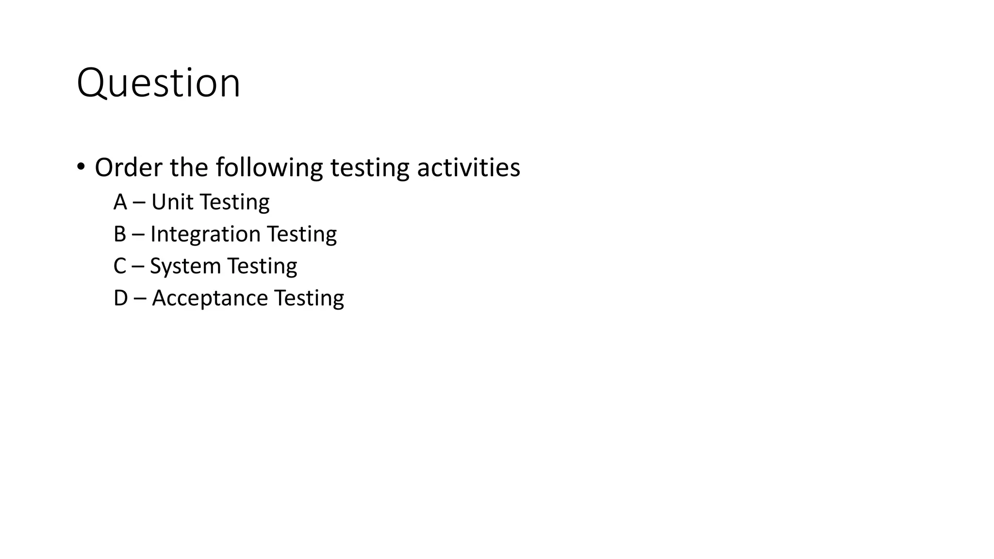 Question
• Order the following testing activities
A – Unit Testing
B – Integration Testing
C – System Testing
D – Acceptance Testing