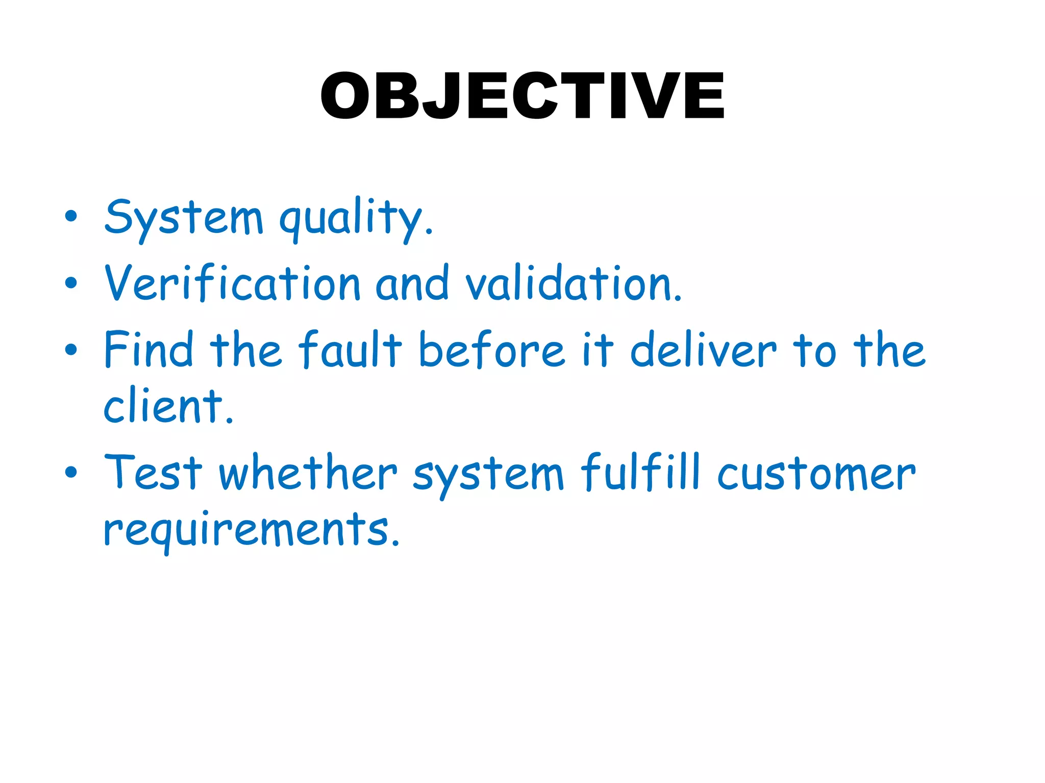 OBJECTIVE
• System quality.
• Verification and validation.
• Find the fault before it deliver to the
client.
• Test whether system fulfill customer
requirements.