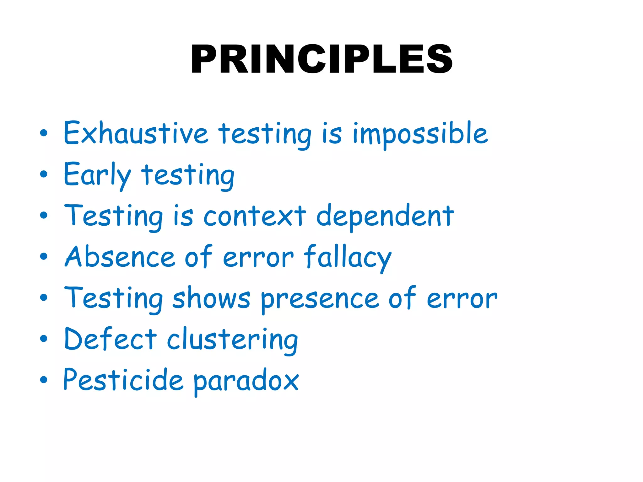 PRINCIPLES
• Exhaustive testing is impossible
• Early testing
• Testing is context dependent
• Absence of error fallacy
• Testing shows presence of error
• Defect clustering
• Pesticide paradox
