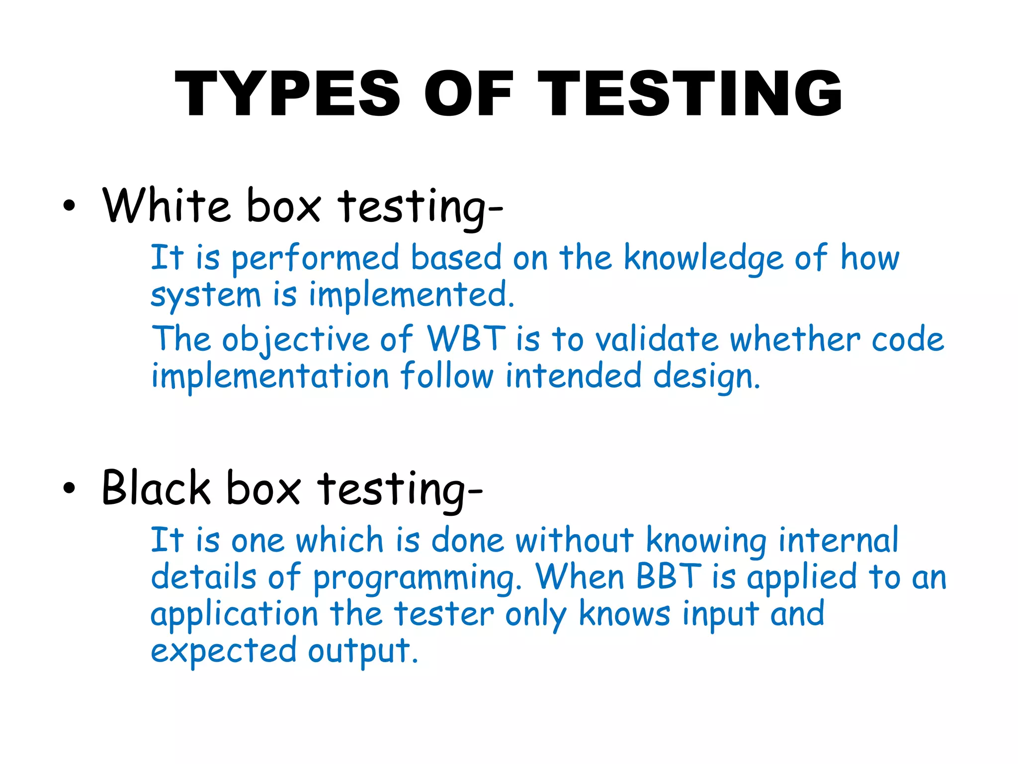 TYPES OF TESTING
• White box testing-
It is performed based on the knowledge of how
system is implemented.
The objective of WBT is to validate whether code
implementation follow intended design.
• Black box testing-
It is one which is done without knowing internal
details of programming. When BBT is applied to an
application the tester only knows input and
expected output.