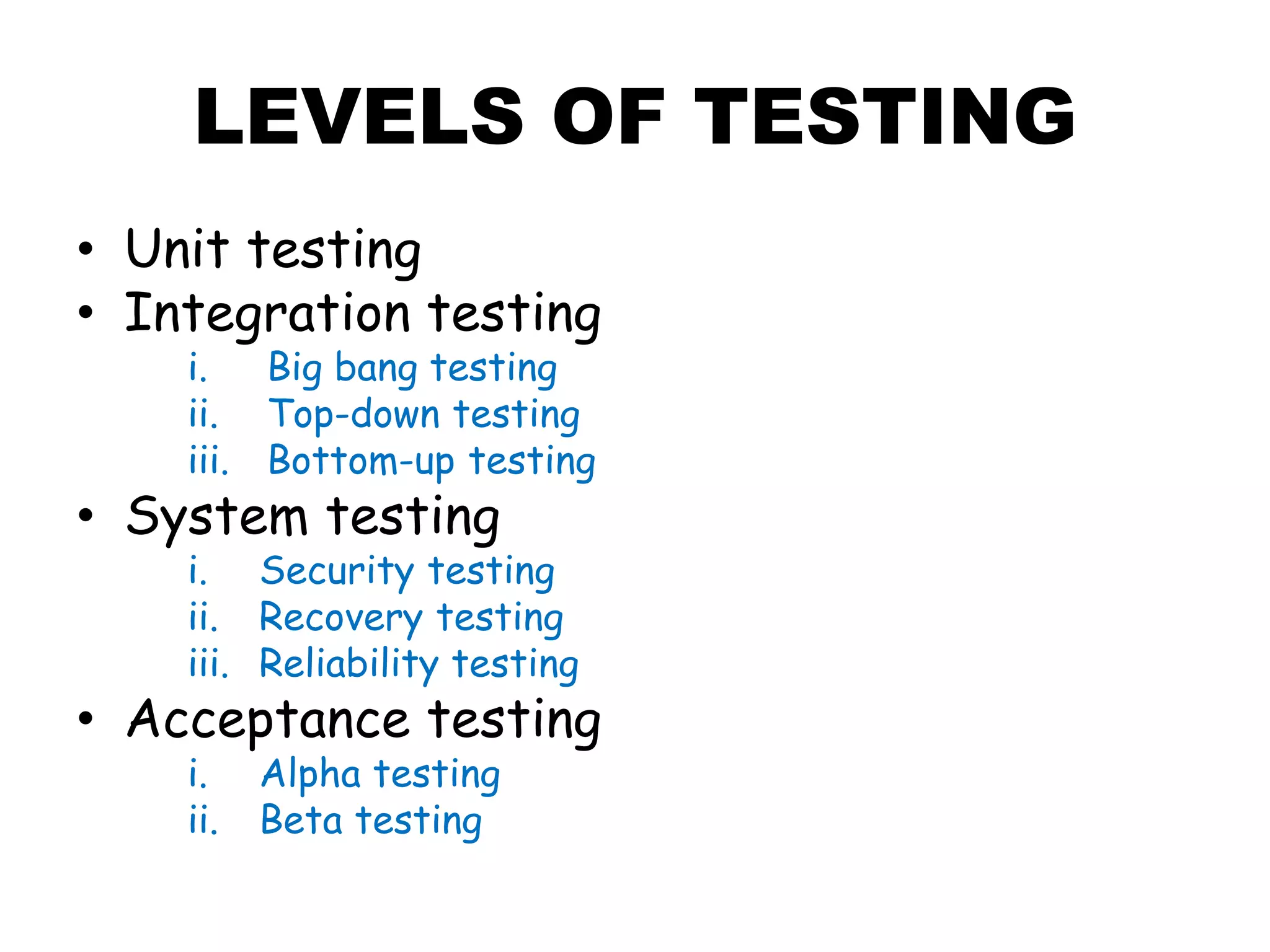 LEVELS OF TESTING
• Unit testing
• Integration testing
i. Big bang testing
ii. Top-down testing
iii. Bottom-up testing
• System testing
i. Security testing
ii. Recovery testing
iii. Reliability testing
• Acceptance testing
i. Alpha testing
ii. Beta testing