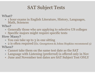 SAT Subject Tests
What?
∗ 1 hour exams in English Literature, History, Languages,
Math, Sciences
Who?
∗ Generally those who are applying to selective US colleges
∗ Specific majors might require specific tests
How Many?
∗ You can take up to 3 in one sitting
∗ 2 is often required (Ex. Georgetown & Johns Hopkins recommend 3)
When?
∗ Cannot take them on the same test date as the SAT
∗ Language with Listening (preferred) is offered only in Nov
∗ June and November test dates are SAT Subject Test ONLY
 
