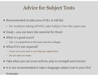 Advice for Subject Tests
● Recommended to take June of IB1 or Fall IB2
○ For students taking APUSH, take Subject Test the same year
● Study – you can learn the material for them!
● What is a good score?
○ 700 + is competitive at the most selective colleges
● What if it’s not required?
○ If you can score well, it can help your application
○ Do not take too many
● Take what you can score well on, play to strength and interest
● It is not recommended to take a language subject test in your first
language.
 