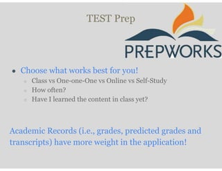 TEST Prep
● Choose what works best for you!
○ Class vs One-one-One vs Online vs Self-Study
○ How often?
○ Have I learned the content in class yet?
Academic Records (i.e., grades, predicted grades and
transcripts) have more weight in the application!
 