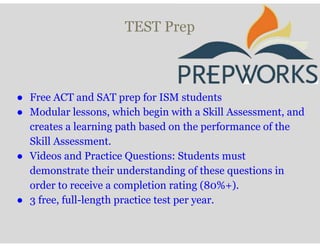 TEST Prep
● Free ACT and SAT prep for ISM students
● Modular lessons, which begin with a Skill Assessment, and
creates a learning path based on the performance of the
Skill Assessment.
● Videos and Practice Questions: Students must
demonstrate their understanding of these questions in
order to receive a completion rating (80%+).
● 3 free, full-length practice test per year.
 
