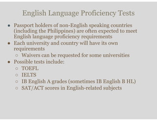 English Language Proficiency Tests
● Passport holders of non-English speaking countries
(including the Philippines) are often expected to meet
English language proficiency requirements
● Each university and country will have its own
requirements
○ Waivers can be requested for some universities
● Possible tests include:
○ TOEFL
○ IELTS
○ IB English A grades (sometimes IB English B HL)
○ SAT/ACT scores in English-related subjects
 