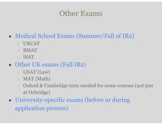Other Exams
● Medical School Exams (Summer/Fall of IB2)
○ UKCAT
○ BMAT
○ ISAT
● Other UK exams (Fall IB2)
○ LNAT (Law)
○ MAT (Math)
○ Oxford & Cambridge tests needed for some courses (not just
at Oxbridge)
● University-specific exams (before or during
application process)
 