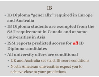 IB
∗ IB Diploma “generally” required in Europe
and Australia
∗ IB Diploma students are exempted from the
SAT requirement in Canada and at some
universities in Asia
∗ ISM reports predicted scores for all IB
Diploma candidates
∗ All university offers are conditional
∗ UK and Australia set strict IB score conditions
∗ North American universities expect you to
achieve close to your predictions
 