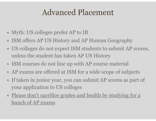 Advanced Placement
∗ Myth: US colleges prefer AP to IB
∗ ISM offers AP US History and AP Human Geography
∗ US colleges do not expect ISM students to submit AP scores,
unless the student has taken AP US History
∗ ISM courses do not line up with AP course material
∗ AP exams are offered at ISM for a wide scope of subjects
∗ If taken in junior year, you can submit AP scores as part of
your application to US colleges
∗ Please don’t sacrifice grades and health by studying for a
bunch of AP exams
 