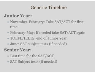 Generic Timeline
Junior Year:
∗ November-February: Take SAT/ACT for first
time
∗ February-May: If needed take SAT/ACT again
∗ TOEFL/IELTS: end of Junior Year
∗ June: SAT subject tests (if needed)
Senior Year:
∗ Last time for the SAT/ACT
∗ SAT Subject tests (if needed)
 