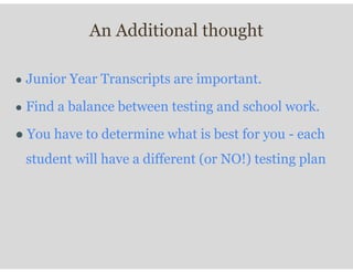 An Additional thought
● Junior Year Transcripts are important.
● Find a balance between testing and school work.
● You have to determine what is best for you - each
student will have a different (or NO!) testing plan
 