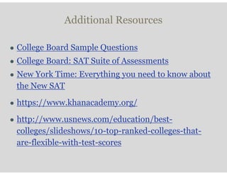 Additional Resources
● College Board Sample Questions
● College Board: SAT Suite of Assessments
● New York Time: Everything you need to know about
the New SAT
● https://www.khanacademy.org/
● http://www.usnews.com/education/best-
colleges/slideshows/10-top-ranked-colleges-that-
are-flexible-with-test-scores
 