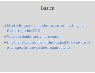 Basics
● Meet with your counselor to create a testing plan
that is right for YOU!
● When in doubt, ask your counselor
● It is the responsibility of the student to be aware of
each specific universities requirements
 