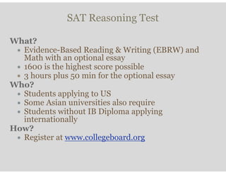SAT Reasoning Test
What?
∗ Evidence-Based Reading & Writing (EBRW) and
Math with an optional essay
∗ 1600 is the highest score possible
∗ 3 hours plus 50 min for the optional essay
Who?
∗ Students applying to US
∗ Some Asian universities also require
∗ Students without IB Diploma applying
internationally
How?
∗ Register at www.collegeboard.org
 