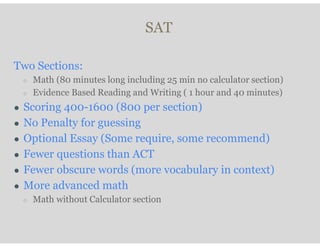 SAT
Two Sections:
○ Math (80 minutes long including 25 min no calculator section)
○ Evidence Based Reading and Writing ( 1 hour and 40 minutes)
● Scoring 400-1600 (800 per section)
● No Penalty for guessing
● Optional Essay (Some require, some recommend)
● Fewer questions than ACT
● Fewer obscure words (more vocabulary in context)
● More advanced math
○ Math without Calculator section
 