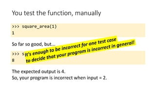 You test the function, manually
>>> square_area(1)
1
So far so good, but...
>>> square_area(2)
8
The expected output is 4.
So, your program is incorrect when input = 2.
 