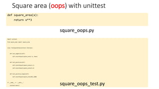 Square area (oops) with unittest
def square_area(x):
return x**3
square_oops.py
import unittest
from square_oops import square_area
class TestSquareArea(unittest.TestCase):
def test_negative(self):
self.assertEqual(square_area(-1), None)
def test_positive(self):
self.assertEqual(square_area(1),1)
self.assertEqual(square_area(2),4)
def test_positive_large(self):
self.assertEqual(square_area(40),1600)
if __name__ == '__main__':
unittest.main()
square_oops_test.py
 
