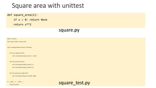Square area with unittest
def square_area(x):
if x < 0: return None
return x**2
square.py
import unittest
from square import square_area
class TestSquareArea(unittest.TestCase):
def test_negative(self):
self.assertEqual(square_area(-1), None)
def test_positive(self):
self.assertEqual(square_area(1),1)
self.assertEqual(square_area(2),4)
def test_positive_large(self):
self.assertEqual(square_area(40),1600)
if __name__ == '__main__':
unittest.main()
square_test.py
 