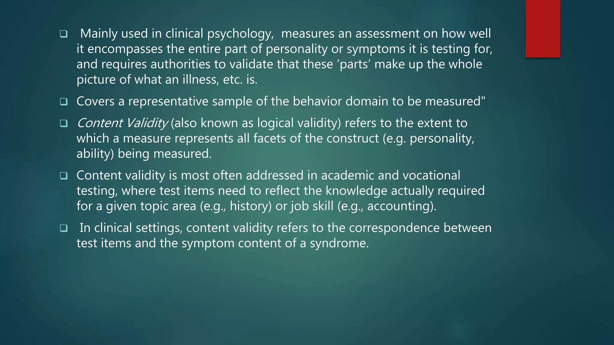  Mainly used in clinical psychology, measures an assessment on how well
it encompasses the entire part of personality or symptoms it is testing for,
and requires authorities to validate that these ‘parts’ make up the whole
picture of what an illness, etc. is.
 Covers a representative sample of the behavior domain to be measured"
 Content Validity (also known as logical validity) refers to the extent to
which a measure represents all facets of the construct (e.g. personality,
ability) being measured.
 Content validity is most often addressed in academic and vocational
testing, where test items need to reflect the knowledge actually required
for a given topic area (e.g., history) or job skill (e.g., accounting).
 In clinical settings, content validity refers to the correspondence between
test items and the symptom content of a syndrome.
 