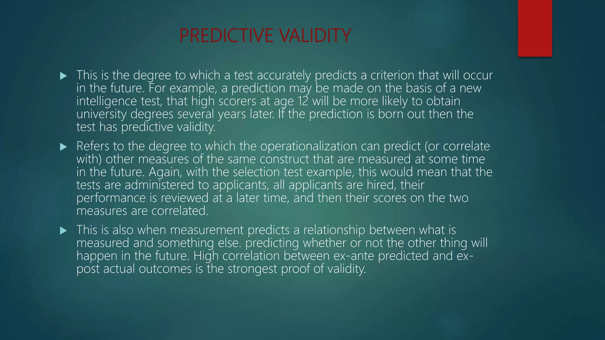 PREDICTIVE VALIDITY
 This is the degree to which a test accurately predicts a criterion that will occur
in the future. For example, a prediction may be made on the basis of a new
intelligence test, that high scorers at age 12 will be more likely to obtain
university degrees several years later. If the prediction is born out then the
test has predictive validity.
 Refers to the degree to which the operationalization can predict (or correlate
with) other measures of the same construct that are measured at some time
in the future. Again, with the selection test example, this would mean that the
tests are administered to applicants, all applicants are hired, their
performance is reviewed at a later time, and then their scores on the two
measures are correlated.
 This is also when measurement predicts a relationship between what is
measured and something else. predicting whether or not the other thing will
happen in the future. High correlation between ex-ante predicted and ex-
post actual outcomes is the strongest proof of validity.
 