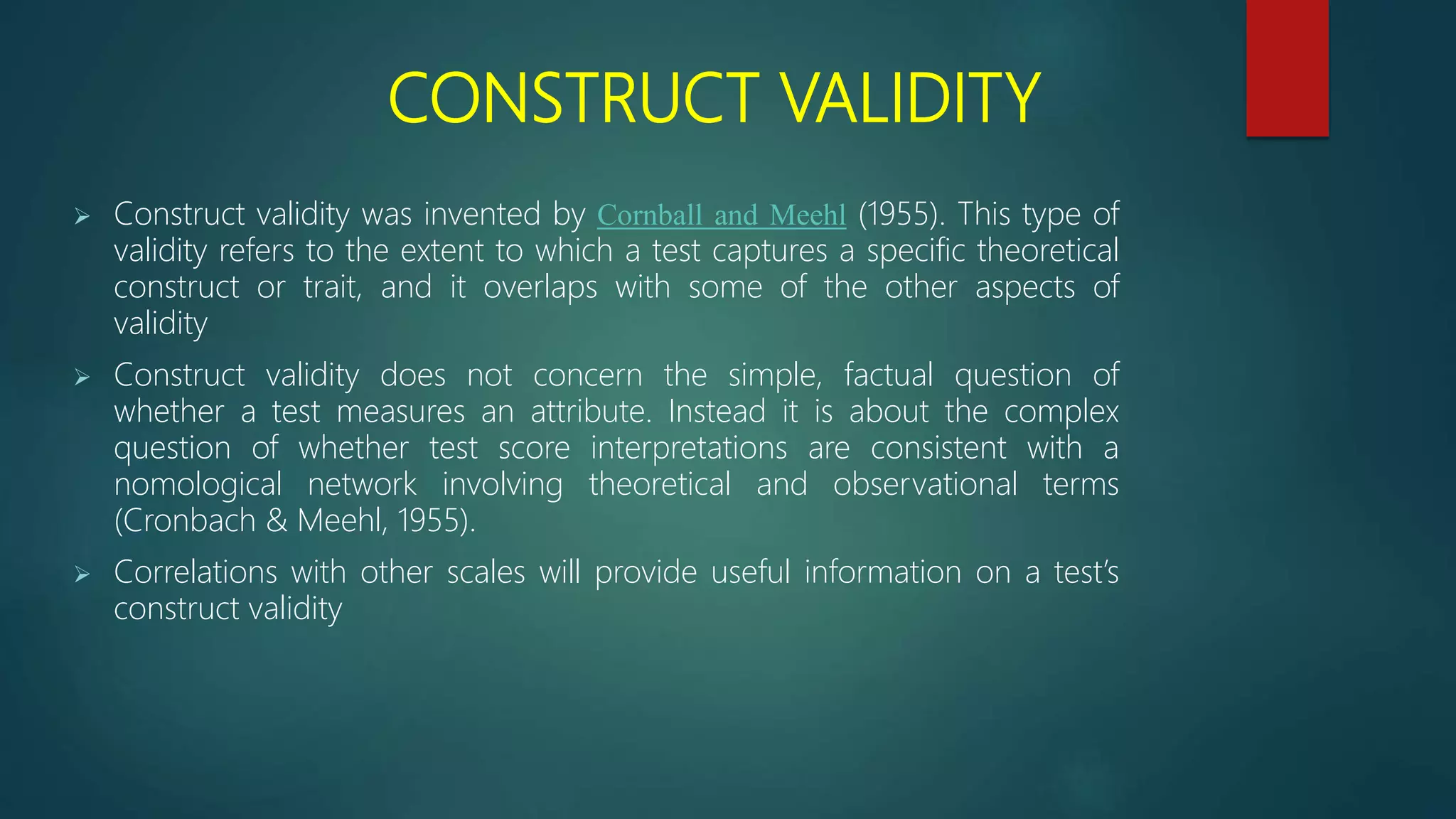CONSTRUCT VALIDITY
 Construct validity was invented by Cornball and Meehl (1955). This type of
validity refers to the extent to which a test captures a specific theoretical
construct or trait, and it overlaps with some of the other aspects of
validity
 Construct validity does not concern the simple, factual question of
whether a test measures an attribute. Instead it is about the complex
question of whether test score interpretations are consistent with a
nomological network involving theoretical and observational terms
(Cronbach & Meehl, 1955).
 Correlations with other scales will provide useful information on a test’s
construct validity
 