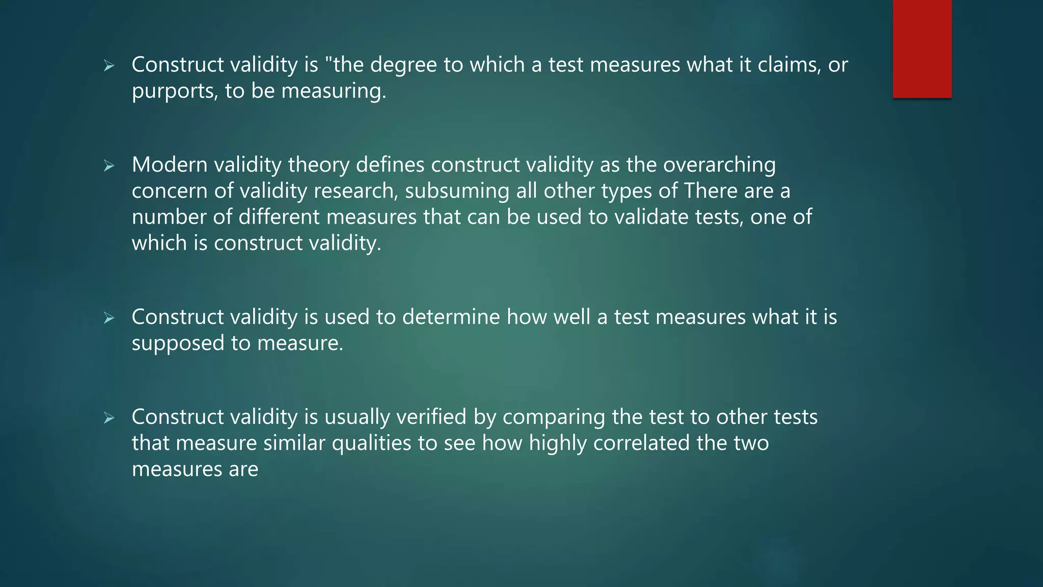  Construct validity is "the degree to which a test measures what it claims, or
purports, to be measuring.
 Modern validity theory defines construct validity as the overarching
concern of validity research, subsuming all other types of There are a
number of different measures that can be used to validate tests, one of
which is construct validity.
 Construct validity is used to determine how well a test measures what it is
supposed to measure.
 Construct validity is usually verified by comparing the test to other tests
that measure similar qualities to see how highly correlated the two
measures are
 