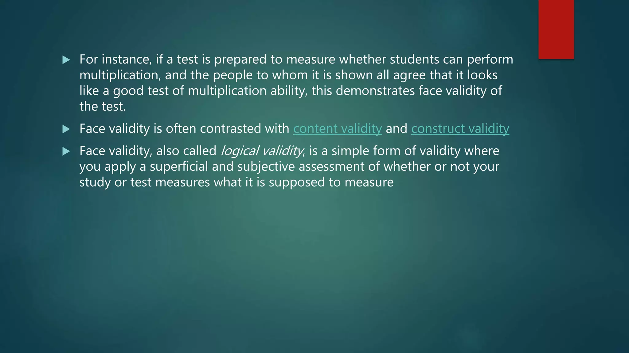  For instance, if a test is prepared to measure whether students can perform
multiplication, and the people to whom it is shown all agree that it looks
like a good test of multiplication ability, this demonstrates face validity of
the test.
 Face validity is often contrasted with content validity and construct validity
 Face validity, also called logical validity, is a simple form of validity where
you apply a superficial and subjective assessment of whether or not your
study or test measures what it is supposed to measure
 
