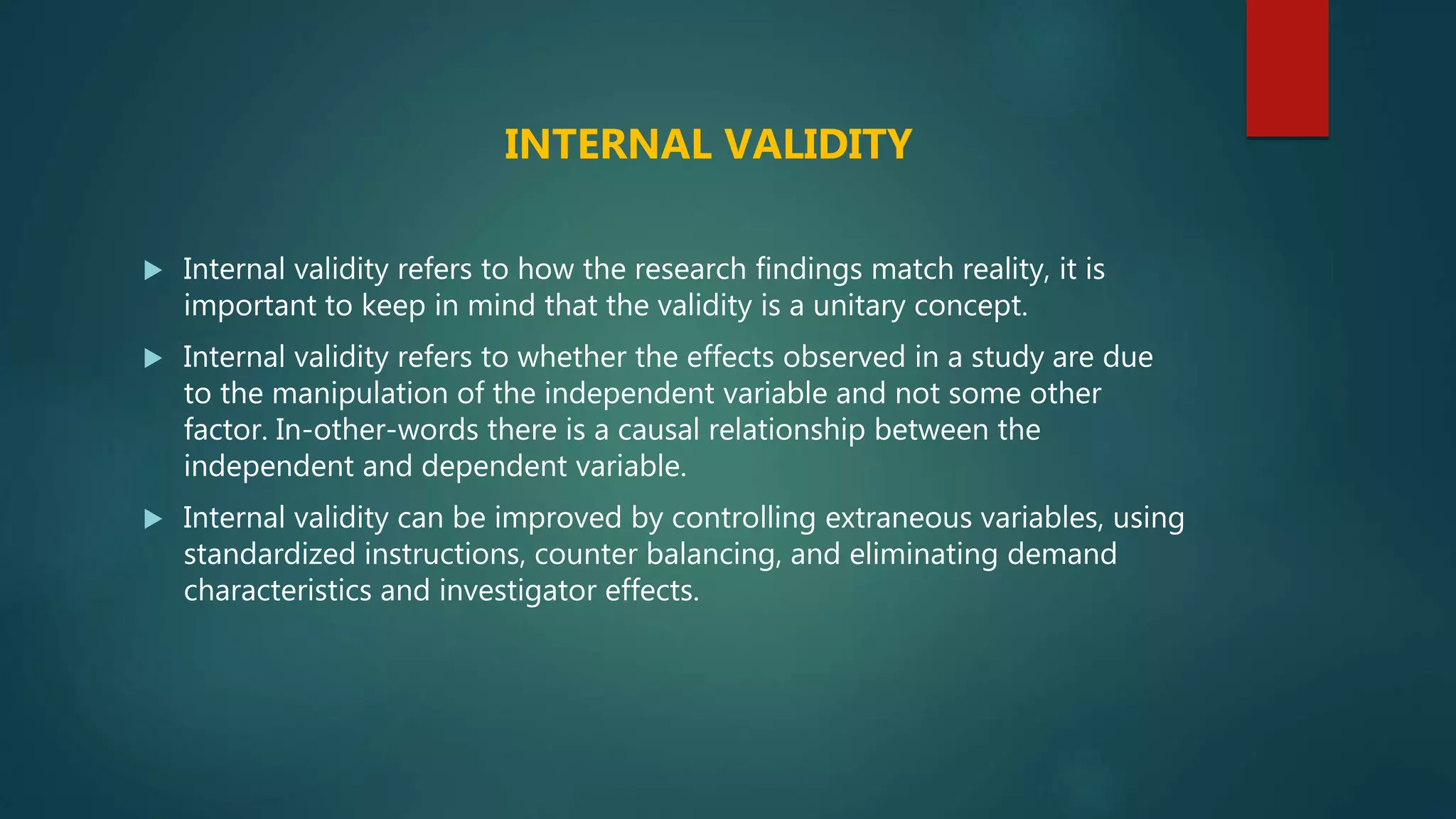  Internal validity refers to how the research findings match reality, it is
important to keep in mind that the validity is a unitary concept.
 Internal validity refers to whether the effects observed in a study are due
to the manipulation of the independent variable and not some other
factor. In-other-words there is a causal relationship between the
independent and dependent variable.
 Internal validity can be improved by controlling extraneous variables, using
standardized instructions, counter balancing, and eliminating demand
characteristics and investigator effects.
INTERNAL VALIDITY
 