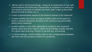  Mainly used in clinical psychology, measures an assessment on how well
it encompasses the entire part of personality or symptoms it is testing for,
and requires authorities to validate that these ‘parts’ make up the whole
picture of what an illness, etc. is.
 Covers a representative sample of the behavior domain to be measured"
 Content Validity (also known as logical validity) refers to the extent to
which a measure represents all facets of the construct (e.g. personality,
ability) being measured.
 Content validity is most often addressed in academic and vocational
testing, where test items need to reflect the knowledge actually required
for a given topic area (e.g., history) or job skill (e.g., accounting).
 In clinical settings, content validity refers to the correspondence between
test items and the symptom content of a syndrome.
 