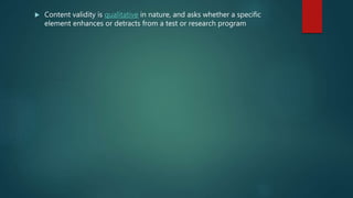  Content validity is qualitative in nature, and asks whether a specific
element enhances or detracts from a test or research program
 