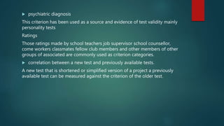  psychiatric diagnosis
This criterion has been used as a source and evidence of test validity mainly
personality tests
Ratings
Those ratings made by school teachers job supervisor school counsellor,
come workers classmates fellow club members and other members of other
groups of associated are commonly used as criterion categories.
 correlation between a new test and previously available tests.
A new test that is shortened or simplified version of a project a previously
available test can be measured against the criterion of the older test.
 