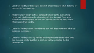  Construct validity is "the degree to which a test measures what it claims, or
purports, to be measuring.
 Modern validity theory defines construct validity as the overarching
concern of validity research, subsuming all other types of There are a
number of different measures that can be used to validate tests, one of
which is construct validity.
 Construct validity is used to determine how well a test measures what it is
supposed to measure.
 Construct validity is usually verified by comparing the test to other tests
that measure similar qualities to see how highly correlated the two
measures are
 