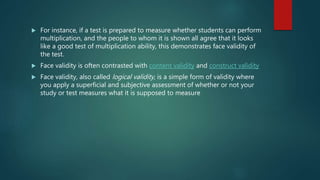  For instance, if a test is prepared to measure whether students can perform
multiplication, and the people to whom it is shown all agree that it looks
like a good test of multiplication ability, this demonstrates face validity of
the test.
 Face validity is often contrasted with content validity and construct validity
 Face validity, also called logical validity, is a simple form of validity where
you apply a superficial and subjective assessment of whether or not your
study or test measures what it is supposed to measure
 