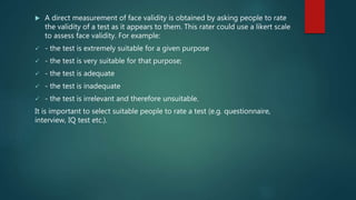  A direct measurement of face validity is obtained by asking people to rate
the validity of a test as it appears to them. This rater could use a likert scale
to assess face validity. For example:
 - the test is extremely suitable for a given purpose
 - the test is very suitable for that purpose;
 - the test is adequate
 - the test is inadequate
 - the test is irrelevant and therefore unsuitable.
It is important to select suitable people to rate a test (e.g. questionnaire,
interview, IQ test etc.).
 