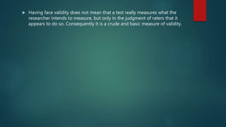  Having face validity does not mean that a test really measures what the
researcher intends to measure, but only in the judgment of raters that it
appears to do so. Consequently it is a crude and basic measure of validity.
 