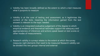  Validity has been broadly defined as the extent to which a text measures
what it purports to measure
 Validity is at the core of testing and assessment, as it legitimises the
content of the tests, meaning the information gained from the test
answers is relevant to the topic needed
 Validity is an integrated evaluative judgement of the degree to which
empirical evidence and theoretical rationales support the adequacy and
appropriateness of inferences and actions speak based on test scores or
other modes of measurements.
 Research validity in surveys relates to the extent at which the survey
measures right elements that need to be measured Research validity can
be divided into two groups internal and external
 