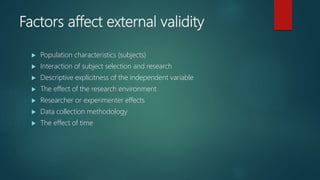 Factors affect external validity
 Population characteristics (subjects)
 Interaction of subject selection and research
 Descriptive explicitness of the independent variable
 The effect of the research environment
 Researcher or experimenter effects
 Data collection methodology
 The effect of time
 
