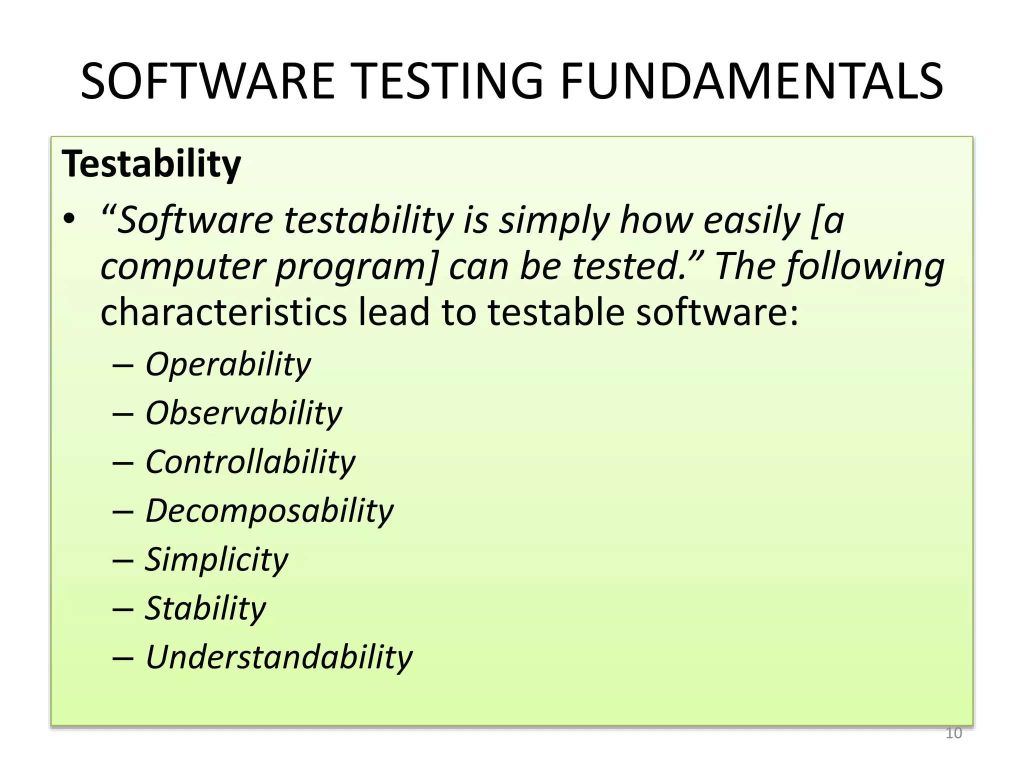 SOFTWARE TESTING FUNDAMENTALS
Testability
• “Software testability is simply how easily [a
computer program] can be tested.” The following
characteristics lead to testable software:
– Operability
– Observability
– Controllability
– Decomposability
– Simplicity
– Stability
– Understandability
10
 