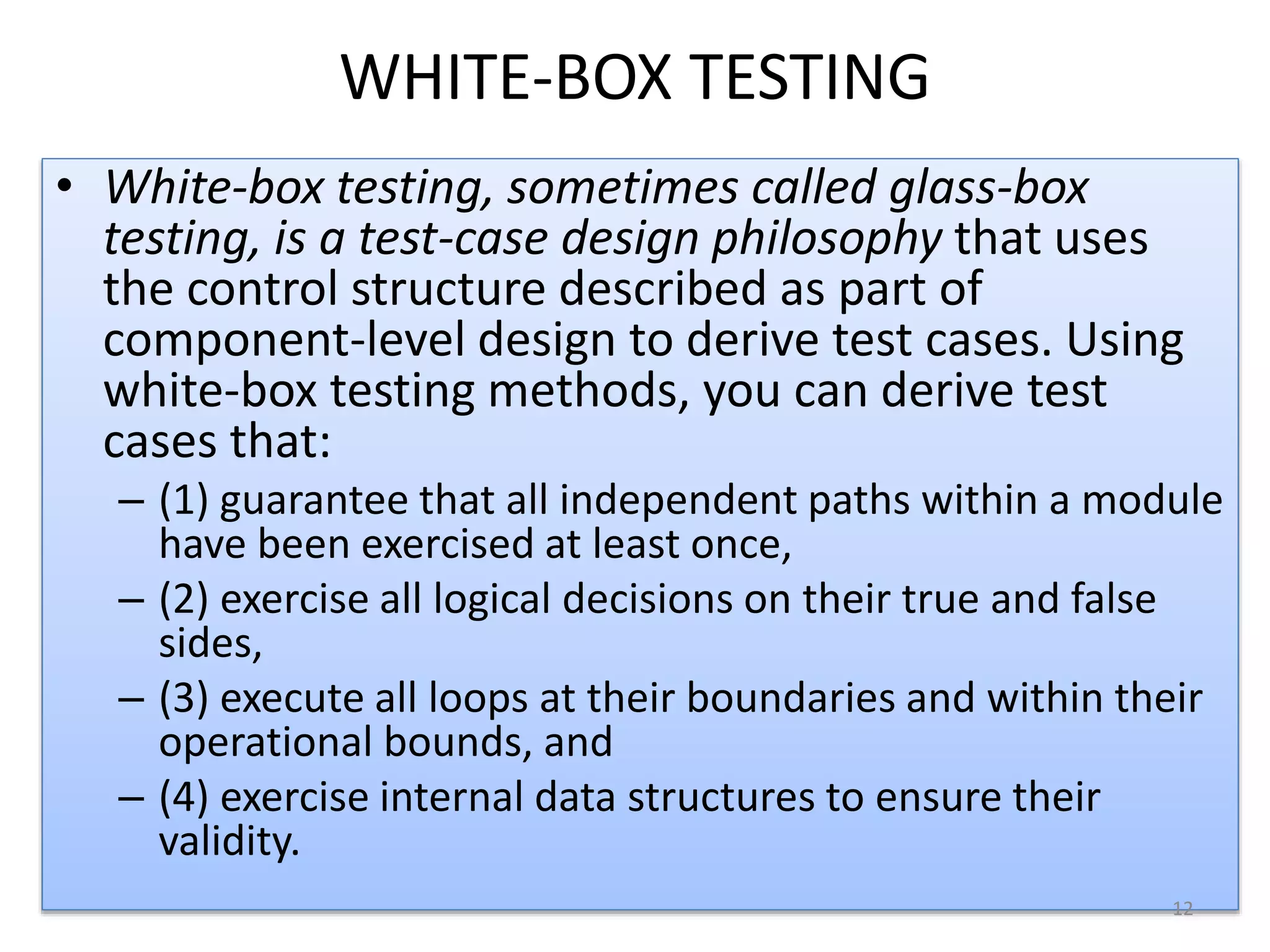 WHITE-BOX TESTING
• White-box testing, sometimes called glass-box
testing, is a test-case design philosophy that uses
the control structure described as part of
component-level design to derive test cases. Using
white-box testing methods, you can derive test
cases that:
– (1) guarantee that all independent paths within a module
have been exercised at least once,
– (2) exercise all logical decisions on their true and false
sides,
– (3) execute all loops at their boundaries and within their
operational bounds, and
– (4) exercise internal data structures to ensure their
validity.
12
 